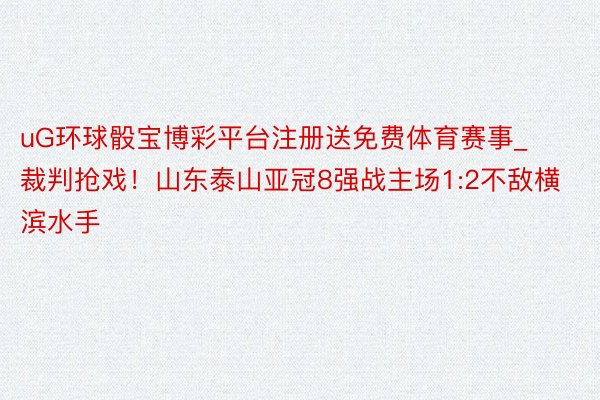 uG环球骰宝博彩平台注册送免费体育赛事_裁判抢戏！山东泰山亚冠8强战主场1:2不敌横滨水手