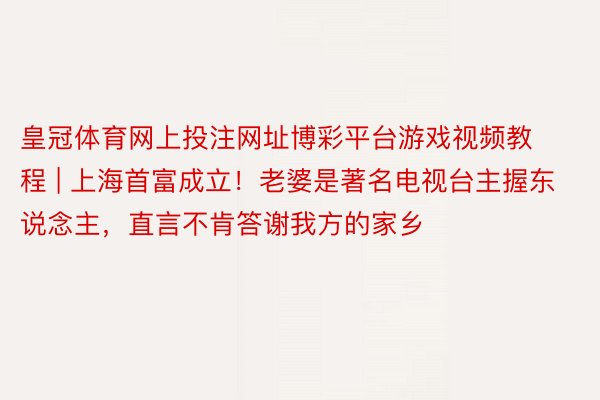 皇冠体育网上投注网址博彩平台游戏视频教程 | 上海首富成立！老婆是著名电视台主握东说念主，直言不肯答谢我方的家乡