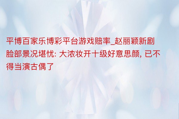 平博百家乐博彩平台游戏赔率_赵丽颖新剧脸部景况堪忧: 大浓妆开十级好意思颜， 已不得当演古偶了