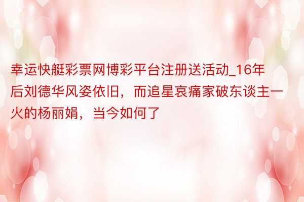 幸运快艇彩票网博彩平台注册送活动_16年后刘德华风姿依旧，而追星哀痛家破东谈主一火的杨丽娟，当今如何了