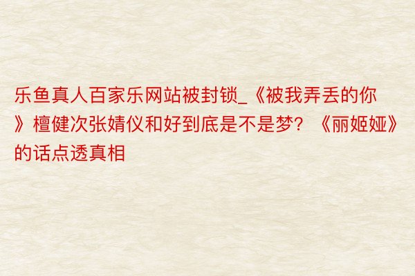 乐鱼真人百家乐网站被封锁_《被我弄丢的你》檀健次张婧仪和好到底是不是梦？《丽姬娅》的话点透真相