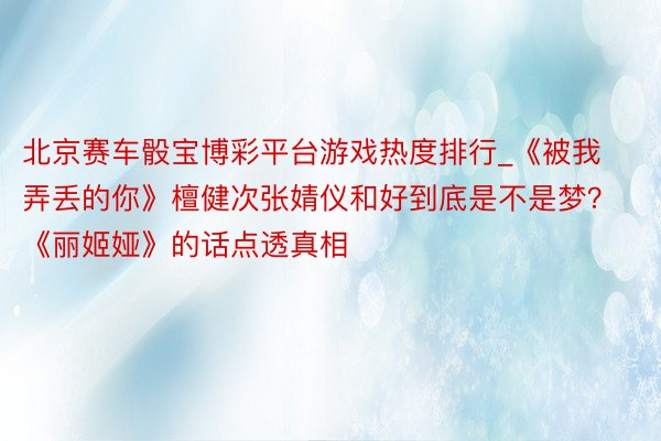 北京赛车骰宝博彩平台游戏热度排行_《被我弄丢的你》檀健次张婧仪和好到底是不是梦？《丽姬娅》的话点透真相