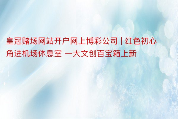 皇冠赌场网站开户网上博彩公司 | 红色初心角进机场休息室 一大文创百宝箱上新