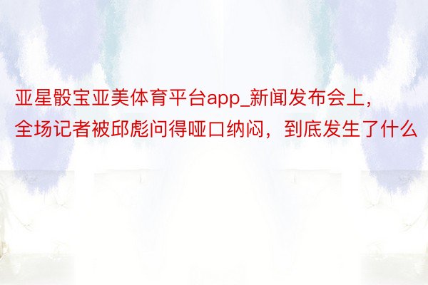 亚星骰宝亚美体育平台app_新闻发布会上，全场记者被邱彪问得哑口纳闷，到底发生了什么