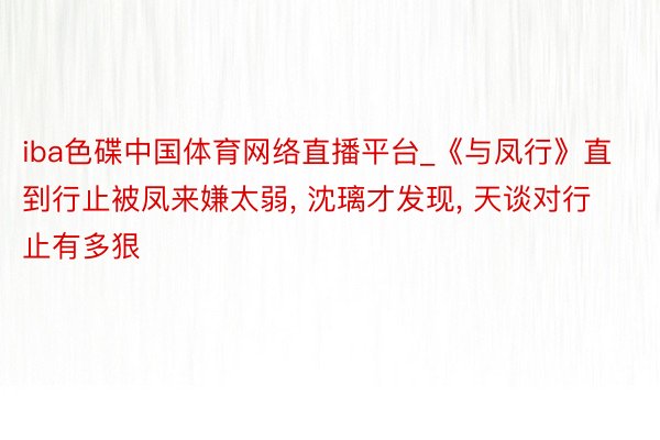 iba色碟中国体育网络直播平台_《与凤行》直到行止被凤来嫌太弱, 沈璃才发现, 天谈对行止有多狠