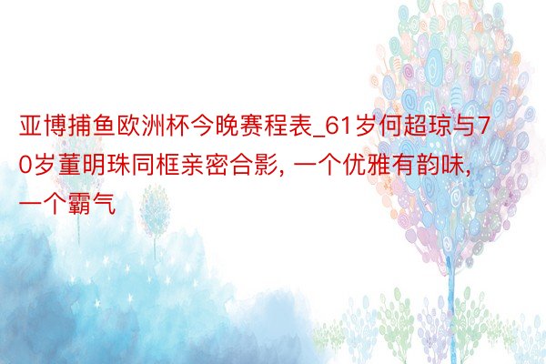 亚博捕鱼欧洲杯今晚赛程表_61岁何超琼与70岁董明珠同框亲密合影, 一个优雅有韵味, 一个霸气