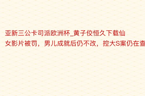 亚新三公卡司派欧洲杯_黄子佼恒久下载仙女影片被罚，男儿成就后仍不改，控大S案仍在查