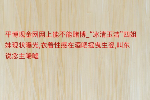 平博现金网网上能不能赌博_“冰清玉洁”四姐妹现状曝光,衣着性感在酒吧摇曳生姿,叫东说念主唏嘘