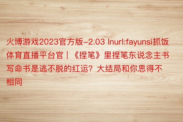 火博游戏2023官方版-2.03 Inurl:fayunsi抓饭体育直播平台官 | 《捏笔》里捏笔东说念主书写命书是逃不脱的红运？大结局和你思得不相同