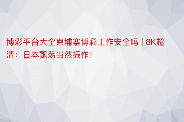 博彩平台大全柬埔寨博彩工作安全吗 | 8K超清：日本飘荡当然振作！