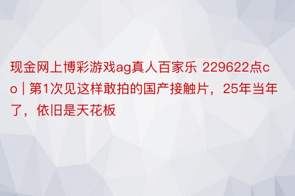 现金网上博彩游戏ag真人百家乐 229622点co | 第1次见这样敢拍的国产接触片，25年当年了，依旧是天花板