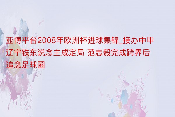 亚博平台2008年欧洲杯进球集锦_接办中甲辽宁铁东说念主成定局 范志毅完成跨界后追念足球圈