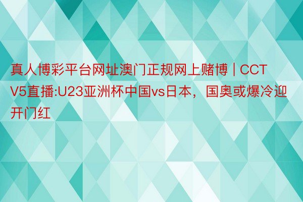 真人博彩平台网址澳门正规网上赌博 | CCTV5直播:U23亚洲杯中国vs日本，国奥或爆冷迎开门红