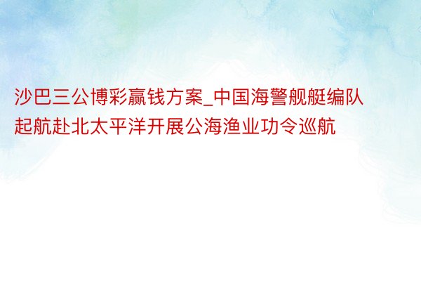 沙巴三公博彩赢钱方案_中国海警舰艇编队起航赴北太平洋开展公海渔业功令巡航