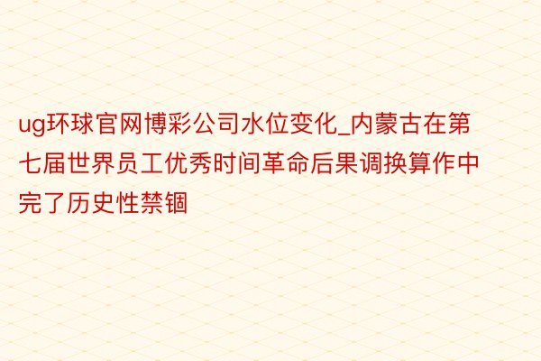 ug环球官网博彩公司水位变化_内蒙古在第七届世界员工优秀时间革命后果调换算作中完了历史性禁锢