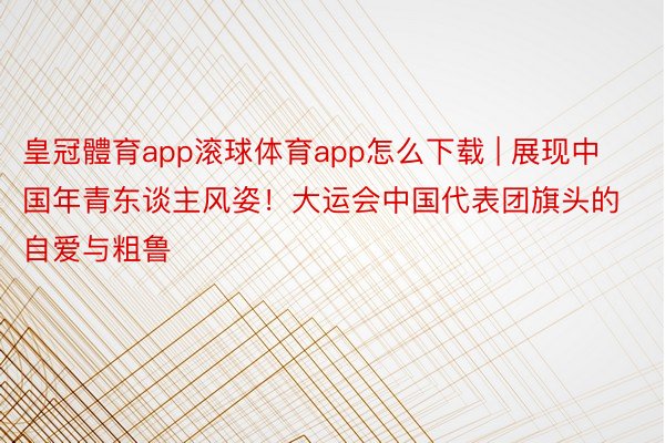 皇冠體育app滚球体育app怎么下载 | 展现中国年青东谈主风姿！大运会中国代表团旗头的自爱与粗鲁