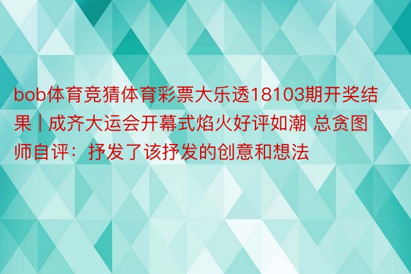 bob体育竞猜体育彩票大乐透18103期开奖结果 | 成齐大运会开幕式焰火好评如潮 总贪图师自评：抒发了该抒发的创意和想法