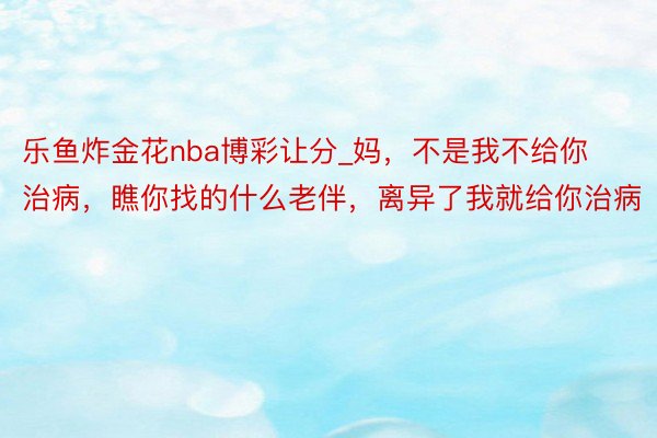 乐鱼炸金花nba博彩让分_妈，不是我不给你治病，瞧你找的什么老伴，离异了我就给你治病