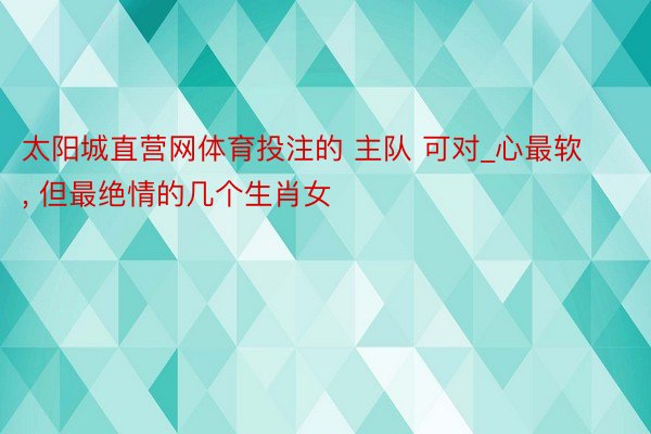 太阳城直营网体育投注的 主队 可对_心最软, 但最绝情的几个生肖女