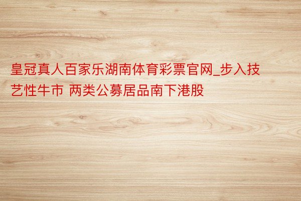 皇冠真人百家乐湖南体育彩票官网_步入技艺性牛市 两类公募居品南下港股