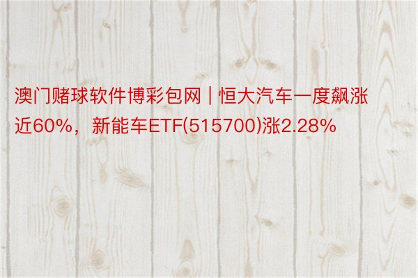 澳门赌球软件博彩包网 | 恒大汽车一度飙涨近60%，新能车ETF(515700)涨2.28%