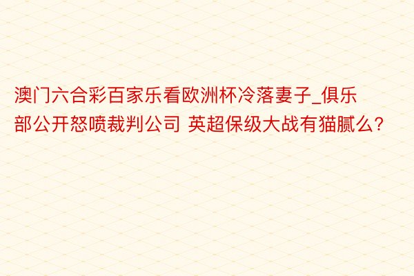 澳门六合彩百家乐看欧洲杯冷落妻子_俱乐部公开怒喷裁判公司 英超保级大战有猫腻么?