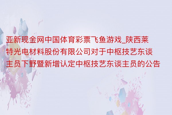 亚新现金网中国体育彩票飞鱼游戏_陕西莱特光电材料股份有限公司对于中枢技艺东谈主员下野暨新增认定中枢技艺东谈主员的公告