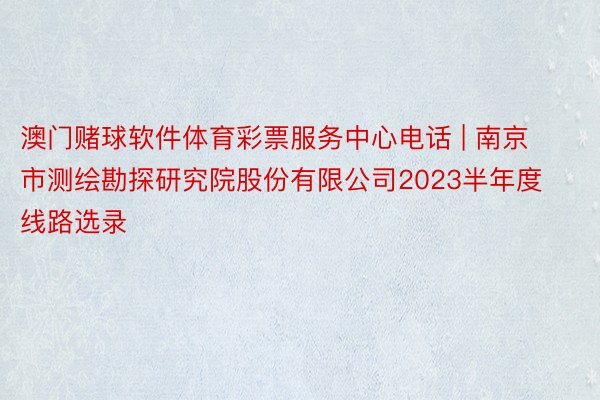 澳门赌球软件体育彩票服务中心电话 | 南京市测绘勘探研究院股份有限公司2023半年度线路选录