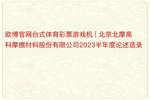 欧博官网台式体育彩票游戏机 | 北京北摩高科摩擦材料股份有限公司2023半年度论述选录