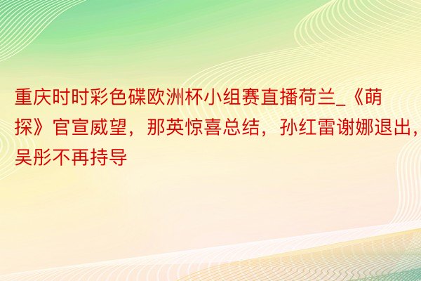 重庆时时彩色碟欧洲杯小组赛直播荷兰_《萌探》官宣威望，那英惊喜总结，孙红雷谢娜退出，吴彤不再持导