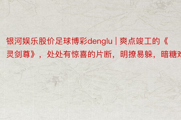 银河娱乐股价足球博彩denglu | 爽点竣工的《灵剑尊》，处处有惊喜的片断，明撩易躲，暗糖难防