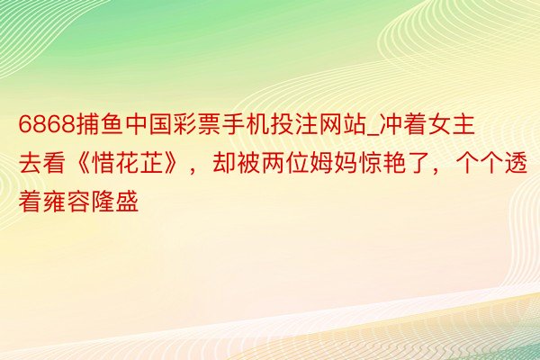 6868捕鱼中国彩票手机投注网站_冲着女主去看《惜花芷》，却被两位姆妈惊艳了，个个透着雍容隆盛