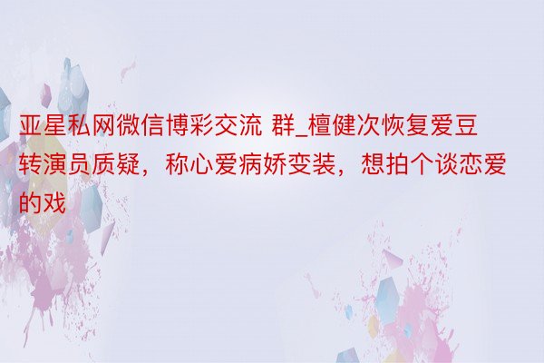 亚星私网微信博彩交流 群_檀健次恢复爱豆转演员质疑，称心爱病娇变装，想拍个谈恋爱的戏