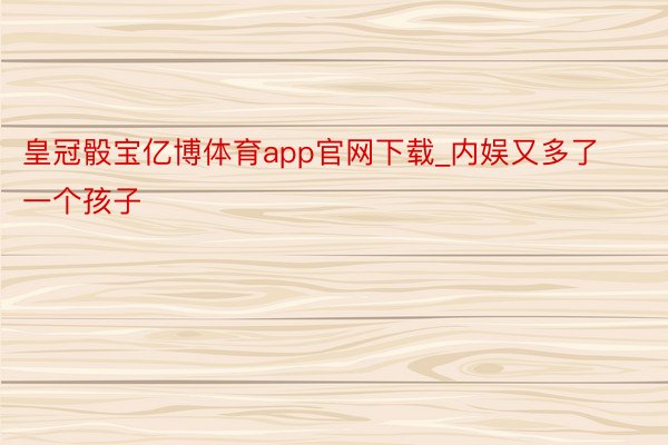 皇冠骰宝亿博体育app官网下载_内娱又多了一个孩子