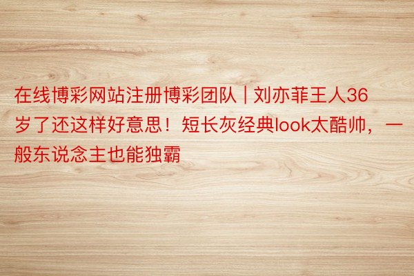 在线博彩网站注册博彩团队 | 刘亦菲王人36岁了还这样好意思！短长灰经典look太酷帅，一般东说念主也能独霸