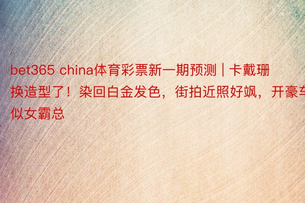 bet365 china体育彩票新一期预测 | 卡戴珊换造型了！染回白金发色，街拍近照好飒，开豪车似女霸总