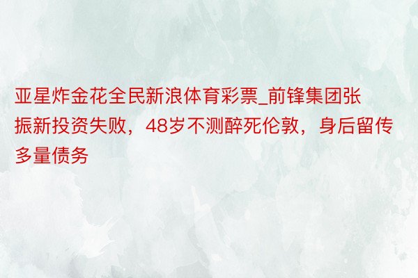 亚星炸金花全民新浪体育彩票_前锋集团张振新投资失败，48岁不测醉死伦敦，身后留传多量债务