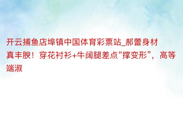 开云捕鱼店埠镇中国体育彩票站_郝蕾身材真丰腴！穿花衬衫+牛阔腿差点“撑变形”，高等端淑