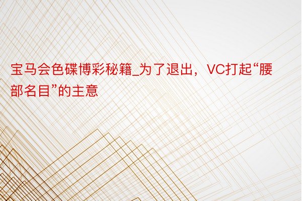 宝马会色碟博彩秘籍_为了退出，VC打起“腰部名目”的主意