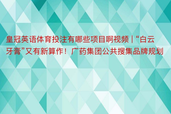 皇冠英语体育投注有哪些项目啊视频 | “白云牙膏”又有新算作！广药集团公共搜集品牌规划