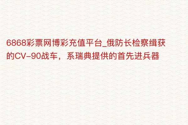 6868彩票网博彩充值平台_俄防长检察缉获的CV-90战车，系瑞典提供的首先进兵器