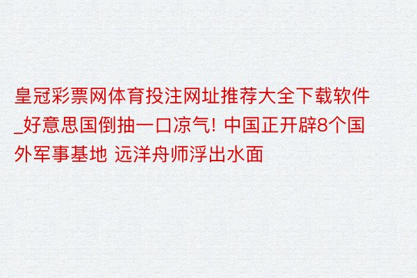 皇冠彩票网体育投注网址推荐大全下载软件_好意思国倒抽一口凉气! 中国正开辟8个国外军事基地 远洋舟师浮出水面