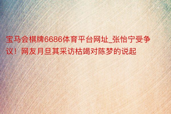 宝马会棋牌6686体育平台网址_张怡宁受争议！网友月旦其采访枯竭对陈梦的说起