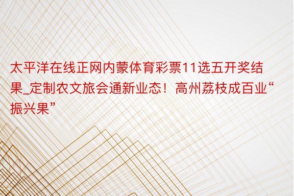 太平洋在线正网内蒙体育彩票11选五开奖结果_定制农文旅会通新业态！高州荔枝成百业“振兴果”