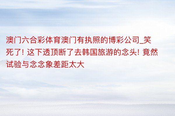 澳门六合彩体育澳门有执照的博彩公司_笑死了! 这下透顶断了去韩国旅游的念头! 竟然试验与念念象差距太大