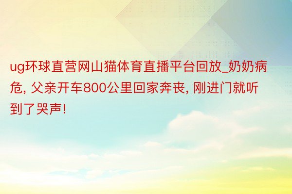 ug环球直营网山猫体育直播平台回放_奶奶病危, 父亲开车800公里回家奔丧, 刚进门就听到了哭声!