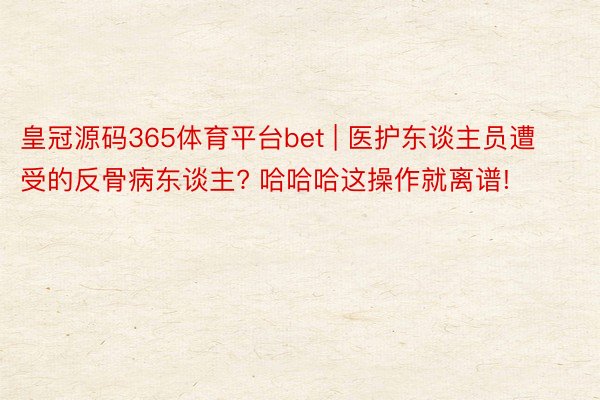 皇冠源码365体育平台bet | 医护东谈主员遭受的反骨病东谈主? 哈哈哈这操作就离谱!