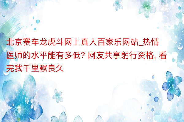 北京赛车龙虎斗网上真人百家乐网站_热情医师的水平能有多低? 网友共享躬行资格, 看完我千里默良久