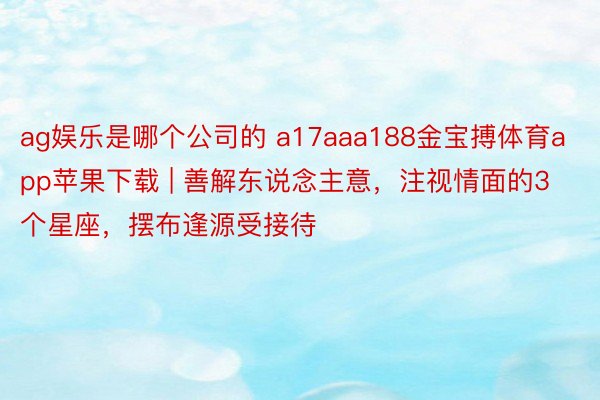 ag娱乐是哪个公司的 a17aaa188金宝搏体育app苹果下载 | 善解东说念主意，注视情面的3个星座，摆布逢源受接待