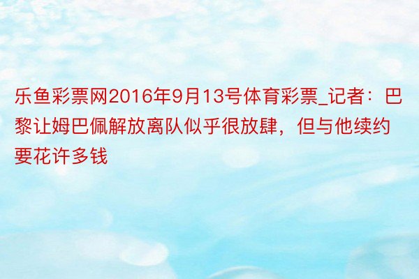 乐鱼彩票网2016年9月13号体育彩票_记者：巴黎让姆巴佩解放离队似乎很放肆，但与他续约要花许多钱